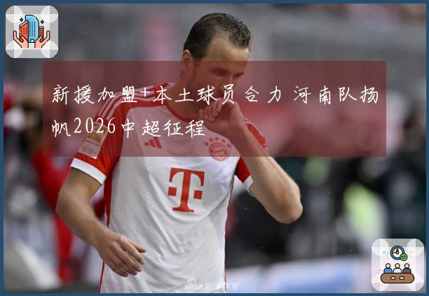 新援加盟+本土球员合力 河南队扬帆2026中超征程