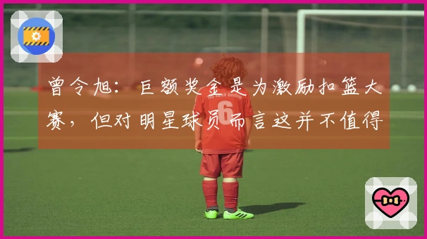 曾令旭：巨额奖金是为激励扣篮大赛，但对明星球员而言这并不值得大惊小怪