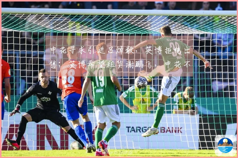 申花寻求引进吕焯毅，英博拒绝出售；英博希望租赁谢鹏飞，申花不愿放人