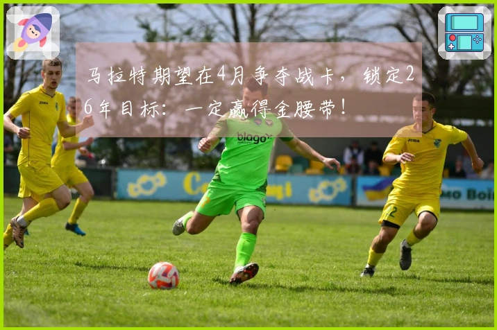 马拉特期望在4月争夺战卡，锁定26年目标：一定赢得金腰带！