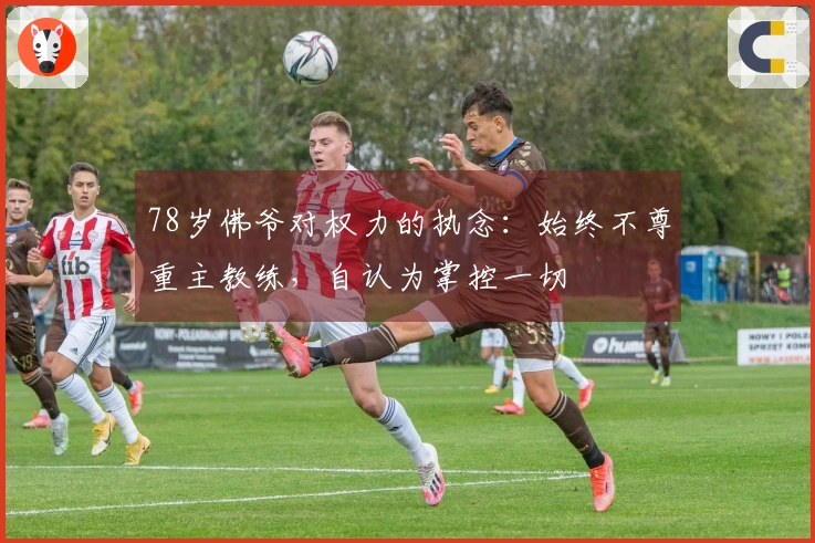 78岁佛爷对权力的执念：始终不尊重主教练，自认为掌控一切