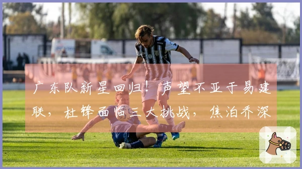 广东队新星回归！声望不亚于易建联，杜锋面临三大挑战，焦泊乔深有感触