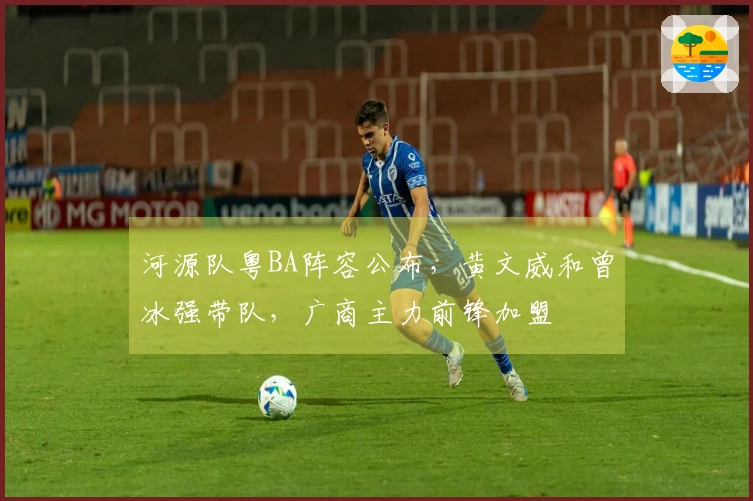 河源队粤BA阵容公布，黄文威和曾冰强带队，广商主力前锋加盟