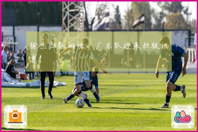 徐杰归队训练，广东队迎来积极讯息！