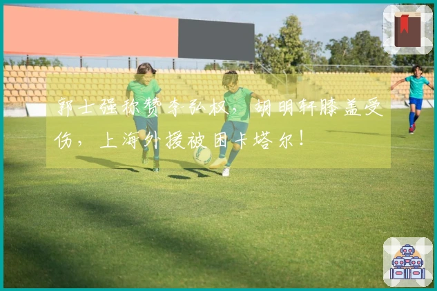 郭士强称赞李弘权，胡明轩膝盖受伤，上海外援被困卡塔尔！