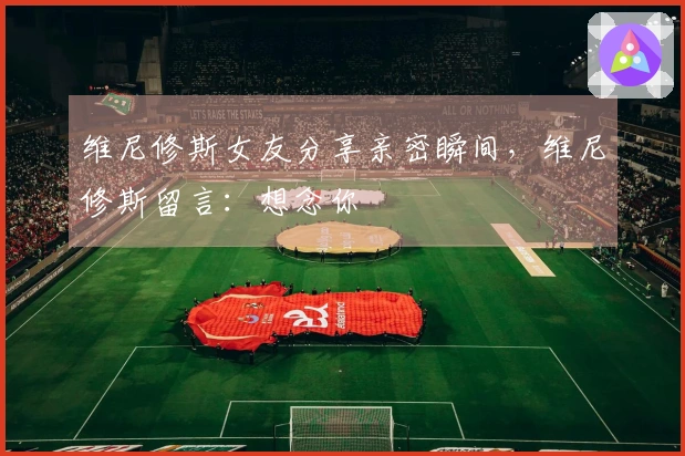 维尼修斯女友分享亲密瞬间，维尼修斯留言：想念你