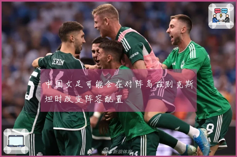 中国女足可能会在对阵乌兹别克斯坦时改变阵容配置