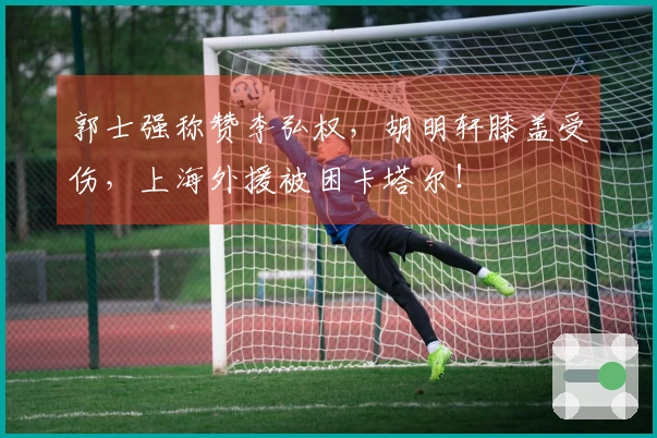 郭士强称赞李弘权，胡明轩膝盖受伤，上海外援被困卡塔尔！