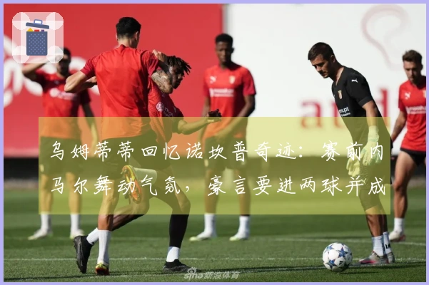 乌姆蒂蒂回忆诺坎普奇迹：赛前内马尔舞动气氛，豪言要进两球并成功实现