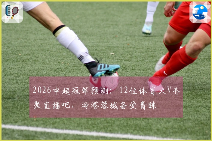 2026中超冠军预测：12位体育大V齐聚直播吧，海港蓉城备受青睐