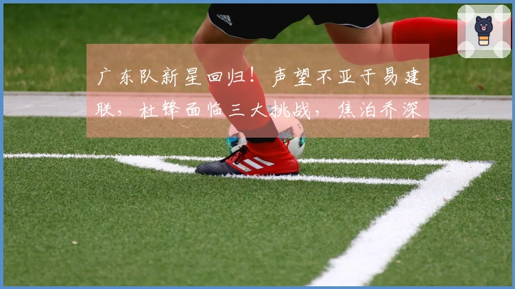 广东队新星回归！声望不亚于易建联，杜锋面临三大挑战，焦泊乔深有感触