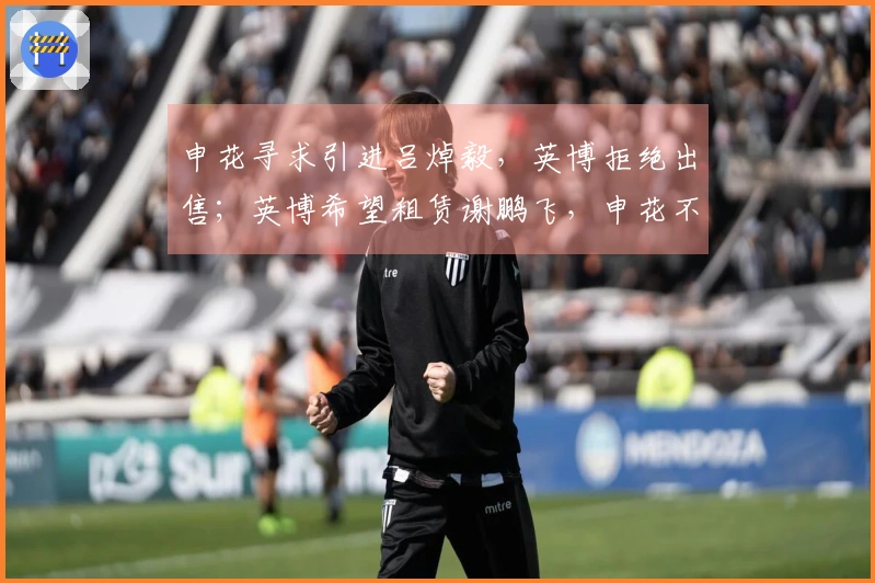 申花寻求引进吕焯毅，英博拒绝出售；英博希望租赁谢鹏飞，申花不愿放人