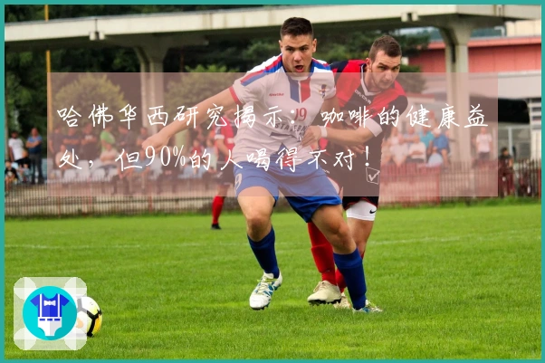 哈佛华西研究揭示：咖啡的健康益处，但90%的人喝得不对！