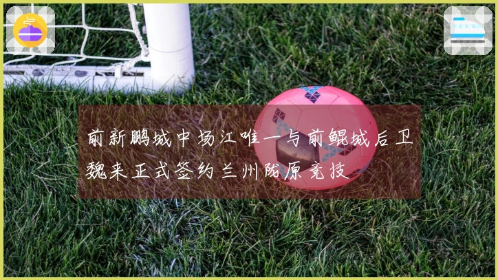 前新鹏城中场江唯一与前鲲城后卫魏来正式签约兰州陇原竞技